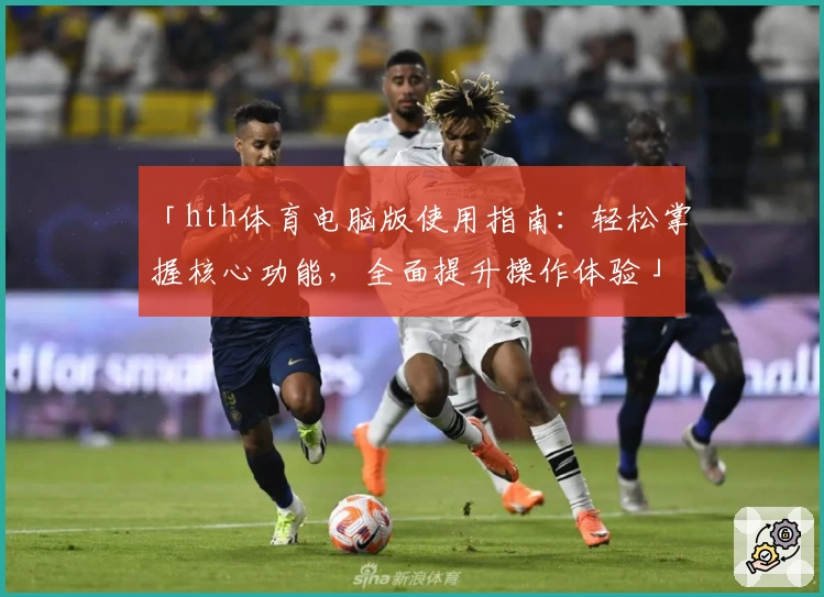 「hth体育电脑版使用指南：轻松掌握核心功能，全面提升操作体验」