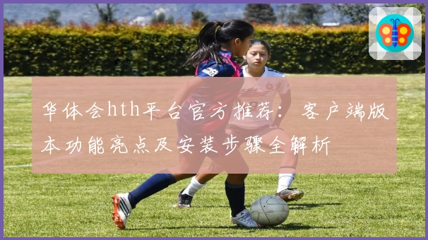 华体会hth平台官方推荐：客户端版本功能亮点及安装步骤全解析