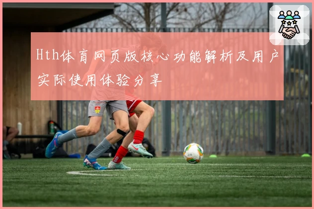 Hth体育网页版核心功能解析及用户实际使用体验分享